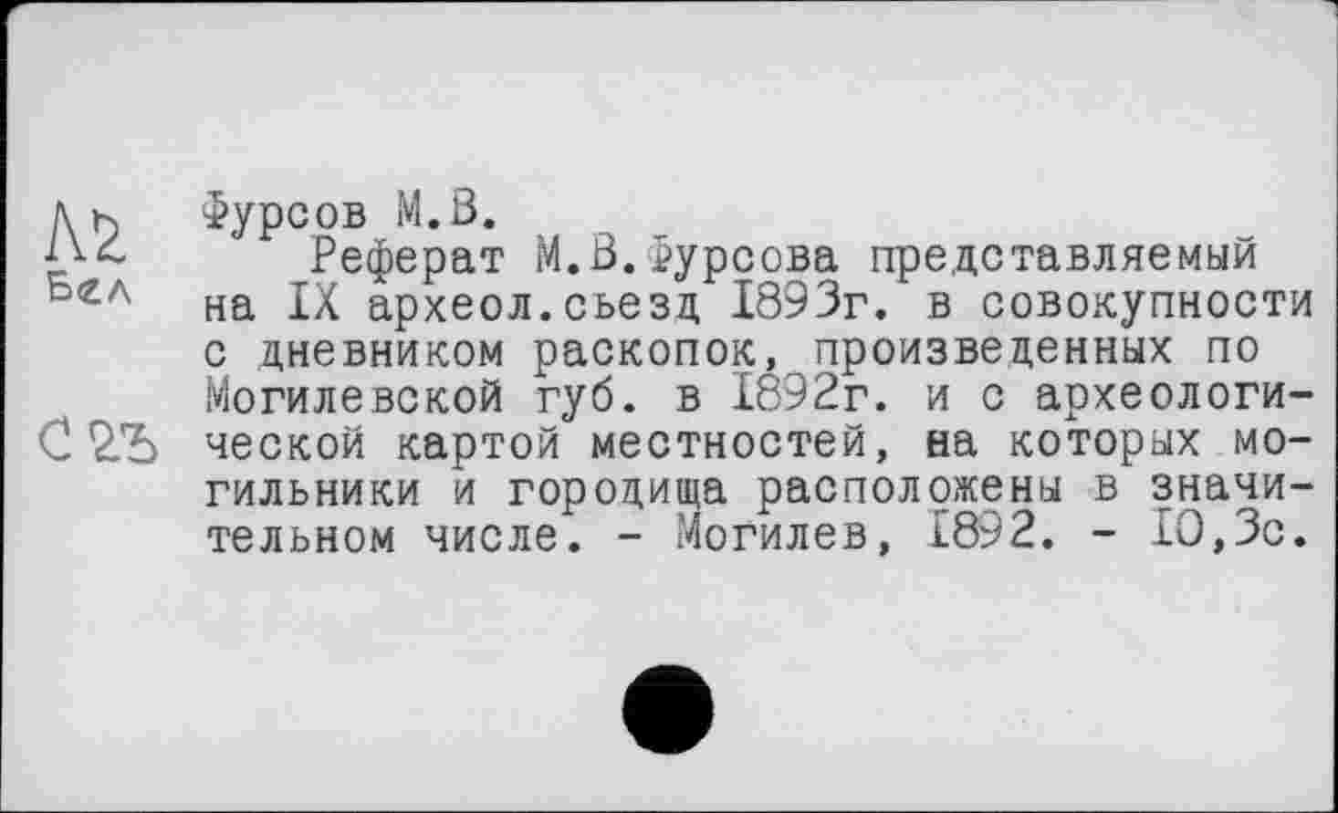 ﻿м
Бел
С2Ъ
Фурсов M.Ö.
Реферат M.ß.Фурсова представляемый на IX археол.съезд 1893г. в совокупности с дневником раскопок, произведенных по Могилевской губ. в 1892г. и с археологической картой местностей, на которых могильники и городища расположены в значительном числе. - Могилев, 1892. - 10,3с.